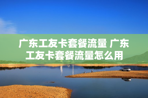 广东工友卡套餐流量 广东工友卡套餐流量怎么用