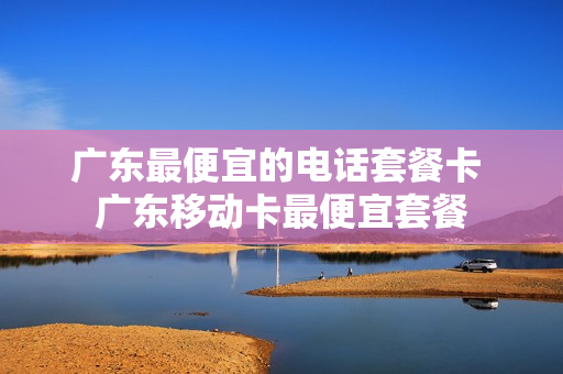 广东最便宜的电话套餐卡 广东移动卡最便宜套餐