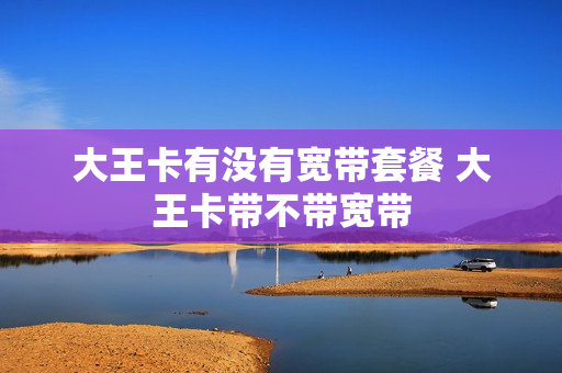 大王卡有没有宽带套餐 大王卡带不带宽带