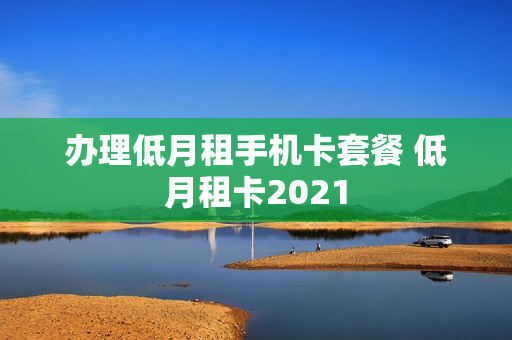 办理低月租手机卡套餐 低月租卡2021