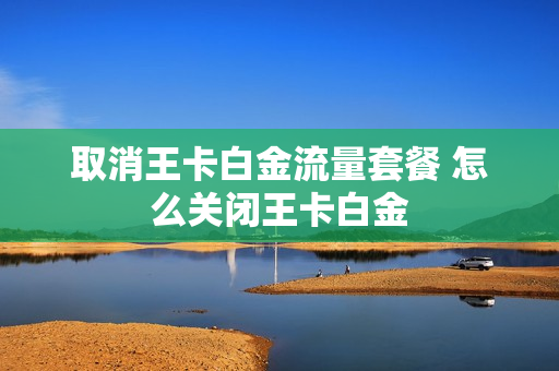 取消王卡白金流量套餐 怎么关闭王卡白金