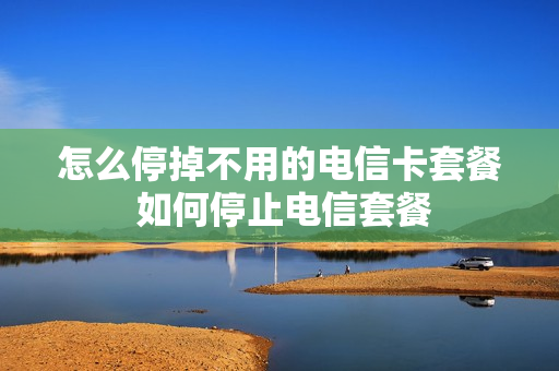 怎么停掉不用的电信卡套餐 如何停止电信套餐