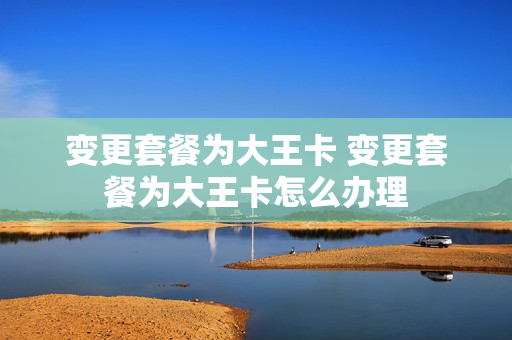 变更套餐为大王卡 变更套餐为大王卡怎么办理