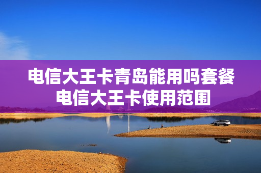电信大王卡青岛能用吗套餐 电信大王卡使用范围