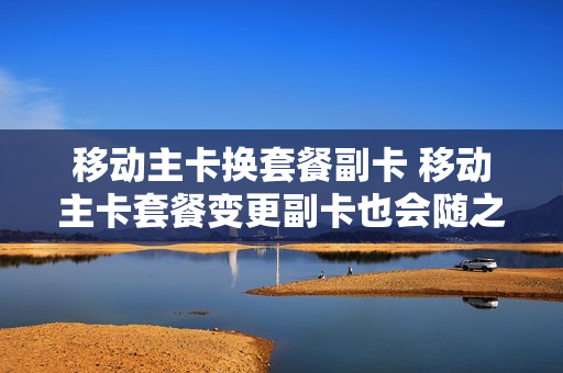 移动主卡换套餐副卡 移动主卡套餐变更副卡也会随之变更吗
