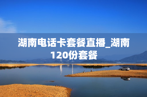 湖南电话卡套餐直播_湖南120份套餐