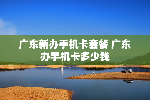 广东新办手机卡套餐 广东办手机卡多少钱