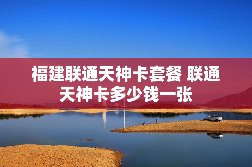 福建联通天神卡套餐 联通天神卡多少钱一张