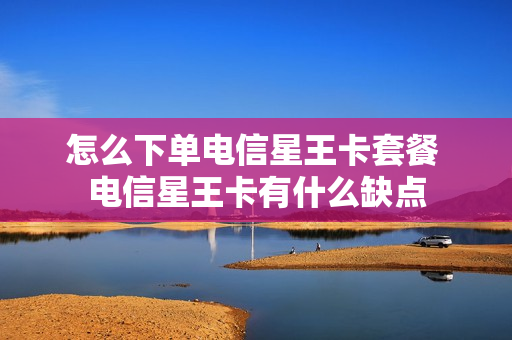 怎么下单电信星王卡套餐 电信星王卡有什么缺点