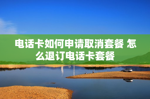 电话卡如何申请取消套餐 怎么退订电话卡套餐