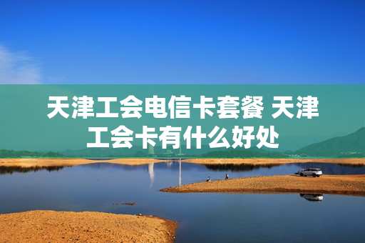 天津工会电信卡套餐 天津工会卡有什么好处