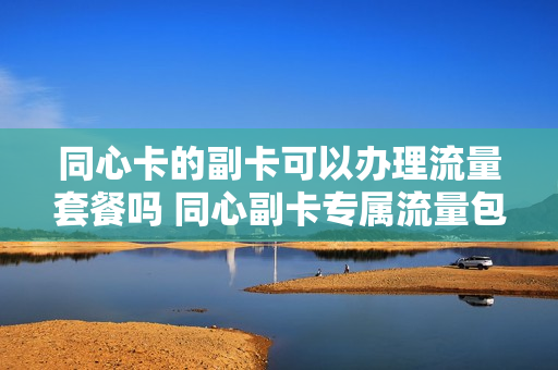 同心卡的副卡可以办理流量套餐吗 同心副卡专属流量包不允许主动退订