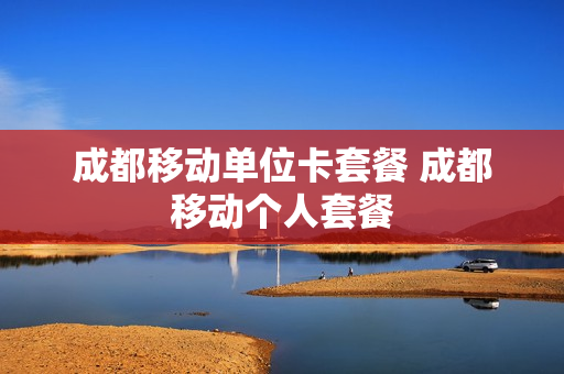 成都移动单位卡套餐 成都移动个人套餐