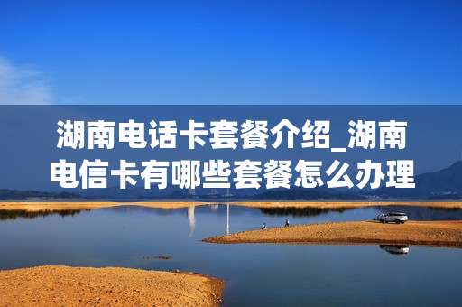 湖南电话卡套餐介绍_湖南电信卡有哪些套餐怎么办理