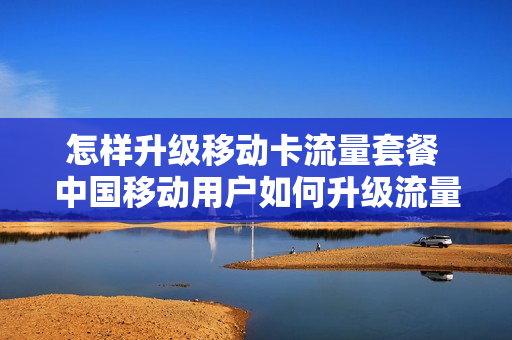 怎样升级移动卡流量套餐 中国移动用户如何升级流量套餐