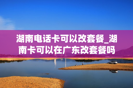湖南电话卡可以改套餐_湖南卡可以在广东改套餐吗