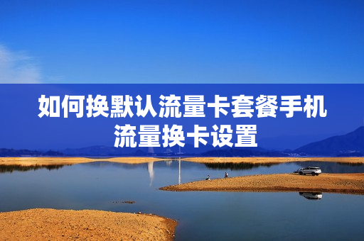 如何换默认流量卡套餐手机 流量换卡设置