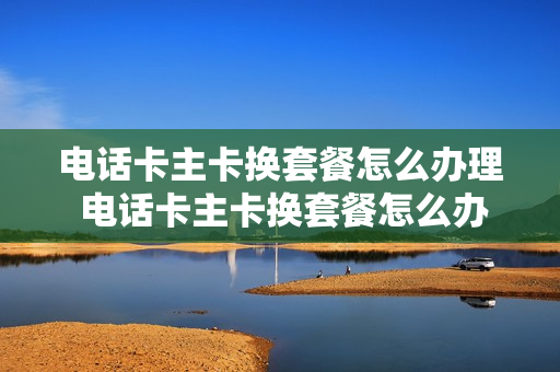 电话卡主卡换套餐怎么办理 电话卡主卡换套餐怎么办理流程
