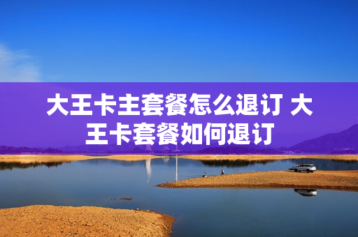 大王卡主套餐怎么退订 大王卡套餐如何退订