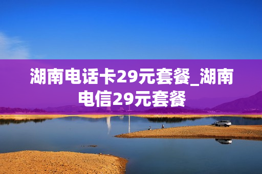 湖南电话卡29元套餐_湖南电信29元套餐