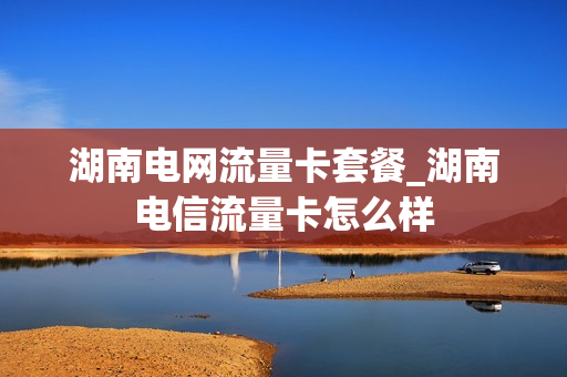 湖南电网流量卡套餐_湖南电信流量卡怎么样