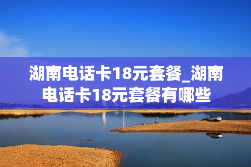 湖南电话卡18元套餐_湖南电话卡18元套餐有哪些