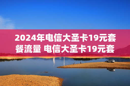 2024年电信大圣卡19元套餐流量 电信大圣卡19元套餐200g流量