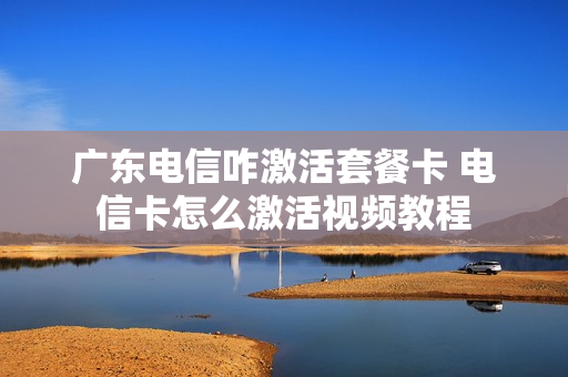 广东电信咋激活套餐卡 电信卡怎么激活视频教程