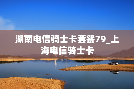湖南电信骑士卡套餐79_上海电信骑士卡