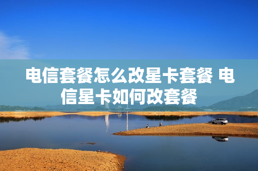电信套餐怎么改星卡套餐 电信星卡如何改套餐