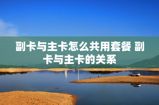 副卡与主卡怎么共用套餐 副卡与主卡的关系