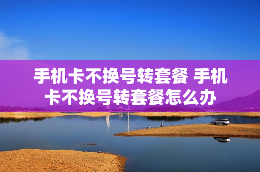 手机卡不换号转套餐 手机卡不换号转套餐怎么办