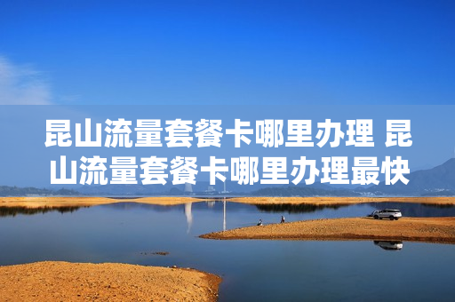昆山流量套餐卡哪里办理 昆山流量套餐卡哪里办理最快