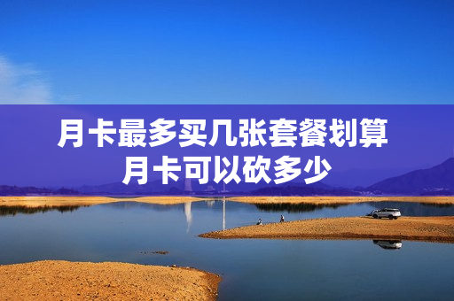 月卡最多买几张套餐划算 月卡可以砍多少