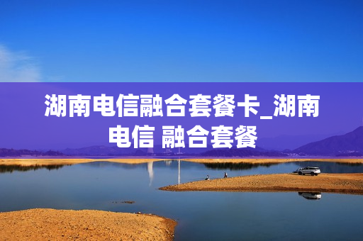 湖南电信融合套餐卡_湖南电信 融合套餐