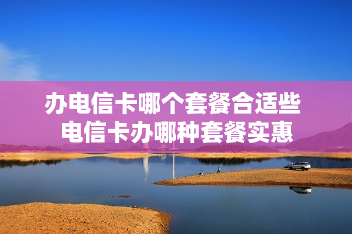 办电信卡哪个套餐合适些 电信卡办哪种套餐实惠