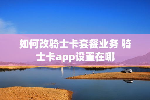 如何改骑士卡套餐业务 骑士卡app设置在哪