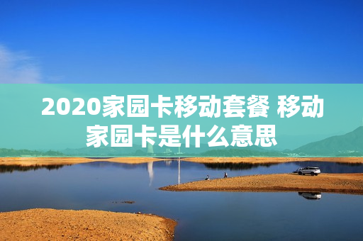 2020家园卡移动套餐 移动家园卡是什么意思