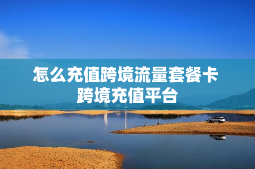 怎么充值跨境流量套餐卡 跨境充值平台