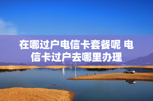 在哪过户电信卡套餐呢 电信卡过户去哪里办理