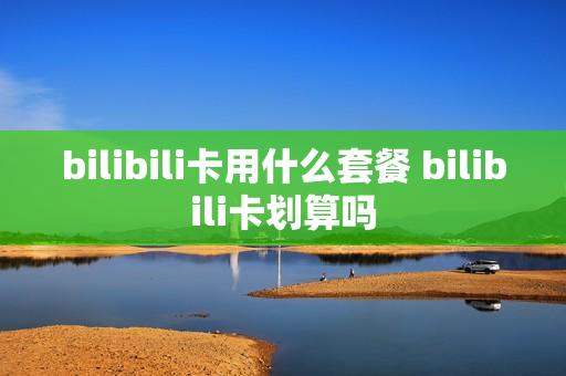 bilibili卡用什么套餐 bilibili卡划算吗