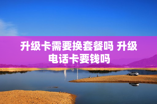 升级卡需要换套餐吗 升级电话卡要钱吗