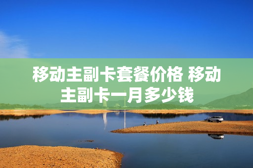 移动主副卡套餐价格 移动主副卡一月多少钱