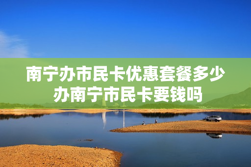 南宁办市民卡优惠套餐多少 办南宁市民卡要钱吗
