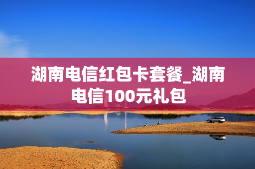 湖南电信红包卡套餐_湖南电信100元礼包
