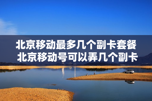 北京移动最多几个副卡套餐 北京移动号可以弄几个副卡