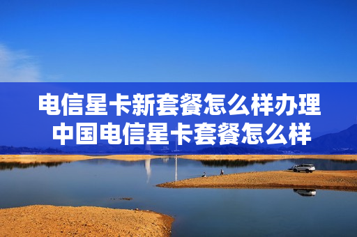 电信星卡新套餐怎么样办理 中国电信星卡套餐怎么样