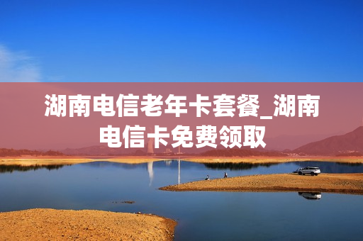 湖南电信老年卡套餐_湖南电信卡免费领取