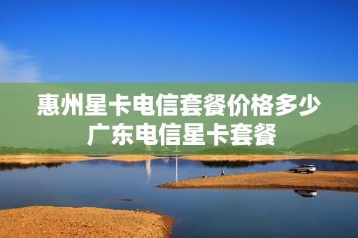 惠州星卡电信套餐价格多少 广东电信星卡套餐