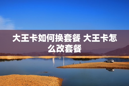 大王卡如何换套餐 大王卡怎么改套餐